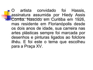 O artista convidado foi Hassis,
assinatura assumida por Hiedy Assis
Corrêa. Nascido em Curitiba em 1926,
mas residente em Florianópolis desde
os dois anos de idade, sua carreira nas
artes plásticas sempre foi marcada por
desenhos e pinturas ligados ao folclore
ilhéu. E foi este o tema que escolheu
para a Praça XV.
 