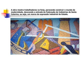 A obra mostra trabalhadores na forja, parecendo construir o mundo da
modernidade, decorando a entrada da Federação de Indústrias de Santa
Catarina, ou seja, um marco da expressão industrial do Estado.
 