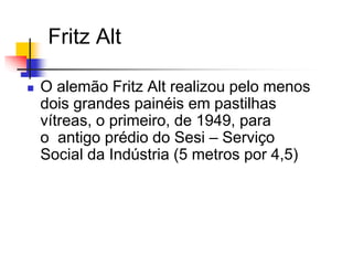 Fritz Alt
 O alemão Fritz Alt realizou pelo menos
dois grandes painéis em pastilhas
vítreas, o primeiro, de 1949, para
o antigo prédio do Sesi – Serviço
Social da Indústria (5 metros por 4,5)
 