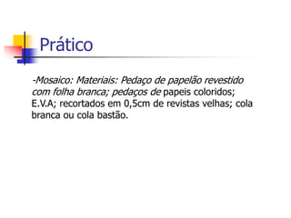 Prático
-Mosaico: Materiais: Pedaço de papelão revestido
com folha branca; pedaços de papeis coloridos;
E.V.A; recortados em 0,5cm de revistas velhas; cola
branca ou cola bastão.
 
