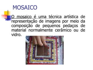 MOSAICO
 O mosaico é uma técnica artística de
representação de imagens por meio da
composição de pequenos pedaços de
material normalmente cerâmico ou de
vidro.
 