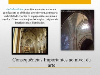 A nível estético: permitiu aumentar a altura a
que ficavam as abóbadas de cobertura, acentuar a
 verticalidade e tornar os espaços interiores mais
amplos. Criou também janelas amplas, originando
            interiores mais iluminados.




         Consequências Importantes ao nível da
                         arte
 