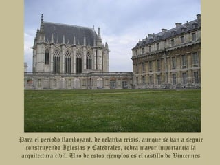 Para el periodo flamboyant, de relativa crisis, aunque se van a seguir construyendo Iglesias y Catedrales, cobra mayor importancia la arquitectura civil. Uno de estos ejemplos es el castillo de Vincennes