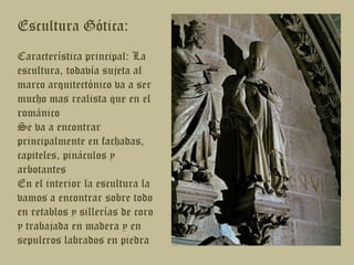 Escultura Gótica:Característica principal: La escultura, todavía sujeta al marco arquitectónico va a ser mucho mas realista que en el románicoSe va a encontrar principalmente en fachadas, capiteles, pináculos y arbotantesEn el interior la escultura la vamos a encontrar sobre todo en retablos y sillerías de coro y trabajada en madera y en sepulcros labrados en piedra