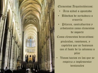 Elementos Arquitectónicos:Arco ojival o apuntadoBóvedas de nervadura o cruceríaPilares, contrafuertes y arbotantes como elementos de soporteComo elementos decorativos: pináculos, rosetones, y capiteles que se fusionan con el fuste de la columna o pilarVanos vacios en los que se empieza a implementar ventanales 