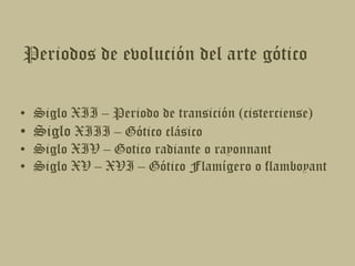 Periodos de evolución del arte góticoSiglo XII – Periodo de transición (cisterciense)Siglo XIII – Gótico clásicoSiglo XIV – Gotico radiante o rayonnantSiglo XV – XVI – Gótico Flamígero o flamboyant