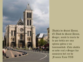 Abadía de Saint Denis. El Abad de Saint Denis, Suger, sentó la teoría de lo que debía ser una iglesia gótica y su luminosidad. Esta abadía es sede real y Suger fue consejero del rey de Francia Luis VII