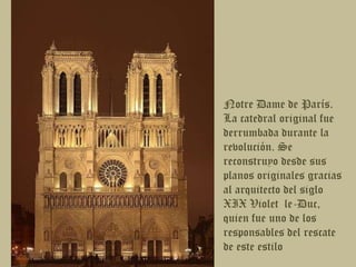 Notre Dame de París. La catedral original fue derrumbada durante la revolución. Se reconstruyo desde sus planos originales gracias al arquitecto del siglo XIX Violet  le-Duc, quien fue uno de los responsables del rescate de este estilo