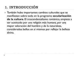 1. INTRODUCCIÓN
   También hubo importantes cambios culturales que se
    manifiestan sobre todo en la progresiva secularización
    de la cultura. El trascendentalismo románico, empieza a
    ser sustituido por una religión más humana, por una
    mayor valoración del hombre y de la naturaleza,
    considerados bellos en sí mismos por reflejar la belleza
    divina.
 