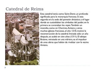 Catedral de Reims
               Esta catedral tenía como Saint-Denis un profundo
               significado para la monarquía francesa. Si esta
               segunda era la sede del panteón dinástico y el lugar
               donde se custodiaban los símbolos del poder, en la
               primera se coronaban los reyes. También un
               incendio, como en Chartres, Amiens y otras
               muchas iglesias francesas, el año 1210, motivó la
               reconstrucción de la catedral. Iniciada sólo un año
               después, se acabó en cien años (1311). El obispo
               Braisne, retratado en una vidriera, es el impulsor
               de unas obras que habían de rivalizar con la vecina
               Amiens.
 