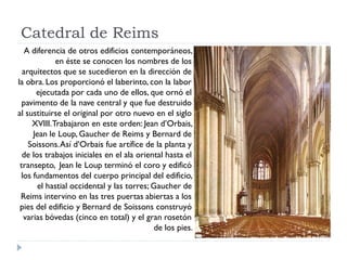 Catedral de Reims
   A diferencia de otros edificios contemporáneos,
             en éste se conocen los nombres de los
  arquitectos que se sucedieron en la dirección de
la obra. Los proporcionó el laberinto, con la labor
      ejecutada por cada uno de ellos, que ornó el
  pavimento de la nave central y que fue destruido
al sustituirse el original por otro nuevo en el siglo
     XVIII. Trabajaron en este orden: Jean d’Orbais,
     Jean le Loup, Gaucher de Reims y Bernard de
    Soissons. Así d’Orbais fue artífice de la planta y
  de los trabajos iniciales en el ala oriental hasta el
 transepto, Jean le Loup terminó el coro y edificó
 los fundamentos del cuerpo principal del edificio,
       el hastial occidental y las torres; Gaucher de
 Reims intervino en las tres puertas abiertas a los
 pies del edificio y Bernard de Soissons construyó
  varias bóvedas (cinco en total) y el gran rosetón
                                            de los pies.
 