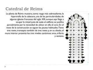 Catedral de Reims
 La planta de Reims muestra, como rasgo más sobresaliente, la
       hipertrofia de la cabecera, una de las particularidades de
     algunas iglesias francesas del siglo XIII, aunque aquí llega a
            ocupar la mitad justa de todo el edificio; se justifica
  parcialmente por la necesidad de ubicar en ella el coro. En el
 resto de la construcción se siguen las pautas habituales. Tiene
  tres naves, transepto también de tres naves y, en su alzado, el
muro interior presenta los tres niveles canónicos: arco, triforio
                                                        y ventana.
 