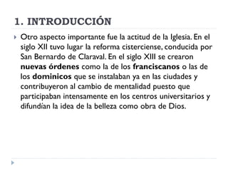1. INTRODUCCIÓN
   Otro aspecto importante fue la actitud de la Iglesia. En el
    siglo XII tuvo lugar la reforma cisterciense, conducida por
    San Bernardo de Claraval. En el siglo XIII se crearon
    nuevas órdenes como la de los franciscanos o las de
    los dominicos que se instalaban ya en las ciudades y
    contribuyeron al cambio de mentalidad puesto que
    participaban intensamente en los centros universitarios y
    difundían la idea de la belleza como obra de Dios.
 