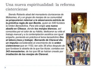 Una nueva espiritualidad: la reforma
cisterciense
   Siendo Roberto abad del monasterio cluniacense de
Molesmes, él y un grupo de monjes de su comunidad
se propusieron retornar a la observancia estricta de
la primitiva regla de san Benito, quien en 540 fundara
la Orden Benedictina. Para ello erigió una nueva
abadía en Cîteaux, donde los monjes blancos, así
conocidos por el color de su hábito, dedicaron su vida al
trabajo manual y a la contemplación ascética con igual
empeño, poniendo en práctica el lema benedictino Ora
et labora (reza y trabaja). Bernardo de Claraval dio
un impulso considerable al crecimiento de la orden
cisterciense que en 1153, tan sólo 38 años después de
que fundase la abadía de la que fue titular, contaba con
343 monasterios, de los que 68 se habían creado por
irradiación de los monjes de Claraval.
 