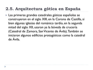 2.5. Arquitectura gótica en España
   Las primeras grandes catedrales góticas españolas se
    construyeron en el siglo XIII, en la Corona de Castilla, si
    bien algunas iglesias del románico tardío, en la segunda
    mitad del siglo XII, usaron ya la bóveda de crucería
    (Catedral de Zamora, San Vicente de Ávila). También se
    iniciaron algunos edificios protogóticos como la catedral
    de Ávila.
 