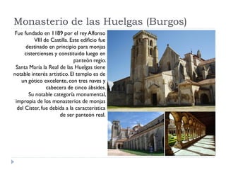 Monasterio de las Huelgas (Burgos)
 Fue fundado en 1189 por el rey Alfonso
           VIII de Castilla. Este edificio fue
      destinado en principio para monjas
      cistercienses y constituido luego en
                               panteón regio.
 Santa María la Real de las Huelgas tiene
notable interés artístico. El templo es de
    un gótico excelente, con tres naves y
                 cabecera de cinco ábsides.
        Su notable categoría monumental,
 impropia de los monasterios de monjas
  del Císter, fue debida a la característica
                      de ser panteón real.
 