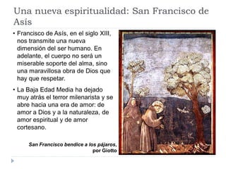 Una nueva espiritualidad: San Francisco de
Asís
• Francisco de Asís, en el siglo XIII,
  nos transmite una nueva
  dimensión del ser humano. En
  adelante, el cuerpo no será un
  miserable soporte del alma, sino
  una maravillosa obra de Dios que
  hay que respetar.
• La Baja Edad Media ha dejado
  muy atrás el terror milenarista y se
  abre hacia una era de amor: de
  amor a Dios y a la naturaleza, de
  amor espiritual y de amor
  cortesano.

      San Francisco bendice a los pájaros,
                                por Giotto
 
