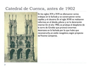 Catedral de Cuenca, antes de 1902
               En los siglos XVI y XVII se efectuaron varios
               trabajos en la fachada y se construyeron varias
               capillas y el claustro. En el siglo XVIII se realizaron
               reformas en el ábside, pilares y en la decoración
               interior. En el año 1902, se produjo el desplome de
               la torre de Giraldo que provocó enormes
               destrozos en la fachada por lo que hubo que
               reconstruirla, en estilo neogótico, según proyecto
               de Vicente Lámperez.
 