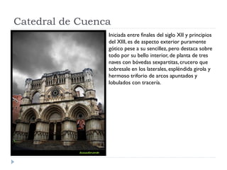 Catedral de Cuenca
                 Iniciada entre finales del siglo XII y principios
                 del XIII, es de aspecto exterior puramente
                 gótico pese a su sencillez, pero destaca sobre
                 todo por su bello interior, de planta de tres
                 naves con bóvedas sexpartitas, crucero que
                 sobresale en los laterales, espléndida girola y
                 hermoso triforio de arcos apuntados y
                 lobulados con tracería.
 