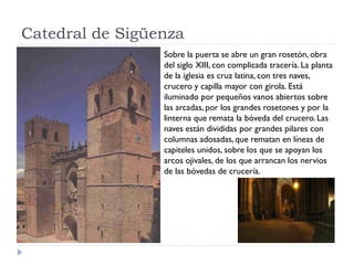 Catedral de Sigüenza
                 Sobre la puerta se abre un gran rosetón, obra
                 del siglo XIII, con complicada tracería. La planta
                 de la iglesia es cruz latina, con tres naves,
                 crucero y capilla mayor con girola. Está
                 iluminado por pequeños vanos abiertos sobre
                 las arcadas, por los grandes rosetones y por la
                 linterna que remata la bóveda del crucero. Las
                 naves están divididas por grandes pilares con
                 columnas adosadas, que rematan en líneas de
                 capiteles unidos, sobre los que se apoyan los
                 arcos ojivales, de los que arrancan los nervios
                 de las bóvedas de crucería.
 