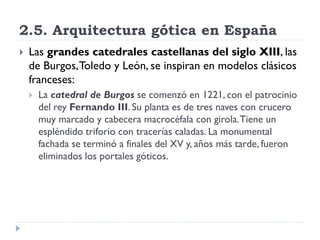 2.5. Arquitectura gótica en España
   Las grandes catedrales castellanas del siglo XIII, las
    de Burgos, Toledo y León, se inspiran en modelos clásicos
    franceses:
       La catedral de Burgos se comenzó en 1221, con el patrocinio
        del rey Fernando III. Su planta es de tres naves con crucero
        muy marcado y cabecera macrocéfala con girola. Tiene un
        espléndido triforio con tracerías caladas. La monumental
        fachada se terminó a finales del XV y, años más tarde, fueron
        eliminados los portales góticos.
 