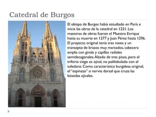 Catedral de Burgos
                El obispo de Burgos había estudiado en París e
                inicia las obras de la catedral en 1221. Los
                maestros de obras fueron el Maestro Enrique
                hasta su muerte en 1277 y Juan Pérez hasta 1296.
                El proyecto original tenía tres naves y un
                transepto de brazos muy marcados, cabecera
                amplia con girola y capillas radiales
                semidecagonales. Alzado de tres pisos, pero el
                triforio ciego es ojival, no polilobulado con el
                toledano. Como característica burgalesa original,
                el “espinazo” o nervio dorsal que cruza las
                bóvedas ojivales.
 
