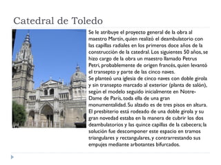 Catedral de Toledo
               Se le atribuye el proyecto general de la obra al
               maestro Martín, quien realizó el deambulatorio con
               las capillas radiales en los primeros doce años de la
               construcción de la catedral. Los siguientes 50 años, se
               hizo cargo de la obra un maestro llamado Petrus
               Petri, probablemente de origen francés, quien levantó
               el transepto y parte de las cinco naves.
               Se planteó una iglesia de cinco naves con doble girola
               y sin transepto marcado al exterior (planta de salón),
               según el modelo seguido inicialmente en Notre-
               Dame de París, toda ella de una gran
               monumentalidad. Su alzado es de tres pisos en altura.
               El presbiterio está rodeado de una doble girola y su
               gran novedad estaba en la manera de cubrir los dos
               deambulatorios y las quince capillas de la cabecera; la
               solución fue descomponer este espacio en tramos
               triangulares y rectangulares, y contrarrestando sus
               empujes mediante arbotantes bifurcados.
 