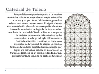 Catedral de Toledo
        Aunque Toledo responde en planta a un modelo
francés, las soluciones adoptadas en lo que a elevación
      de muros y proporciones del alzado en general se
  refiere, nada tienen que ver con él. Es significativo de
esta acomodación el uso de los arcos polilobulados en
   la zona de los triforios de la girola, de intenso sabor
musulmán. La catedral de Toledo, si bien es la empresa
          de carácter monumental más ambiciosa de las
         emprendidas a lo largo del siglo XIII en nuestra
          Península; si también constituye un testimonio
        irrefutable de la voluntad de adaptar un modelo
   foráneo a la tradición local (la despreocupación por
        lograr una estructura esbelta, en sintonía con lo
    francés, es total), no es un edificio redondo, porque,
      probablemente, lo segundo no acaba de funcionar.
 