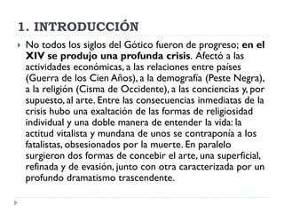 1. INTRODUCCIÓN
   No todos los siglos del Gótico fueron de progreso; en el
    XIV se produjo una profunda crisis. Afectó a las
    actividades económicas, a las relaciones entre países
    (Guerra de los Cien Años), a la demografía (Peste Negra),
    a la religión (Cisma de Occidente), a las conciencias y, por
    supuesto, al arte. Entre las consecuencias inmediatas de la
    crisis hubo una exaltación de las formas de religiosidad
    individual y una doble manera de entender la vida: la
    actitud vitalista y mundana de unos se contraponía a los
    fatalistas, obsesionados por la muerte. En paralelo
    surgieron dos formas de concebir el arte, una superficial,
    refinada y de evasión, junto con otra caracterizada por un
    profundo dramatismo trascendente.
 