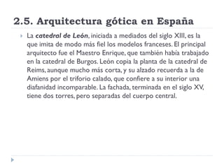 2.5. Arquitectura gótica en España
    La catedral de León, iniciada a mediados del siglo XIII, es la
     que imita de modo más fiel los modelos franceses. El principal
     arquitecto fue el Maestro Enrique, que también había trabajado
     en la catedral de Burgos. León copia la planta de la catedral de
     Reims, aunque mucho más corta, y su alzado recuerda a la de
     Amiens por el triforio calado, que confiere a su interior una
     diafanidad incomparable. La fachada, terminada en el siglo XV,
     tiene dos torres, pero separadas del cuerpo central.
 