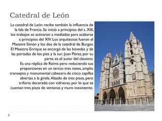 Catedral de León
La catedral de León recibe también la influencia de
    la Isla de Francia. Se inició a principios del s. XIII,
 los trabajos se activaron a mediados para acabarse
        a principios del XIV. Los arquitectos fueron el
   Maestre Simón y los dos de la catedral de Burgos.
El Maestro Enrique se encargó de las bóvedas y de
  las portadas de los pies y la sur; Juan Pérez, por su
                          parte, es el autor del claustro.
         Es una réplica de Reims pero reduciendo sus
         proporciones en un tercio: tres naves, amplio
transepto y monumental cabecera de cinco capillas
         abiertas a la girola. Alzado de tres pisos, pero
        triforio decorado con vidrieras, por lo que se
cuentan tres pisos de ventanas y muro inexistente.
 