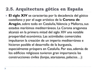 2.5. Arquitectura gótica en España
   El siglo XIV se caracteriza por la decadencia del gótico
    castellano y por el auge artístico de la Corona de
    Aragón, sobre todo en Cataluña, Valencia y Mallorca, sus
    estados marítimos mediterráneos. La Corona aragonesa
    alcanzó en la primera mitad del siglo XIV una notable
    prosperidad económica. Las actividades comerciales
    impulsaron la creación de un imperio mediterráneo e
    hicieron posible el desarrollo de la burguesía,
    especialmente próspera en Cataluña. Por eso, además de
    los edificios religiosos tuvieron gran importancia las
    construcciones civiles (lonjas, atarazanas, palacios…):
 