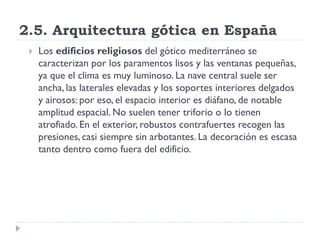 2.5. Arquitectura gótica en España
    Los edificios religiosos del gótico mediterráneo se
     caracterizan por los paramentos lisos y las ventanas pequeñas,
     ya que el clima es muy luminoso. La nave central suele ser
     ancha, las laterales elevadas y los soportes interiores delgados
     y airosos: por eso, el espacio interior es diáfano, de notable
     amplitud espacial. No suelen tener triforio o lo tienen
     atrofiado. En el exterior, robustos contrafuertes recogen las
     presiones, casi siempre sin arbotantes. La decoración es escasa
     tanto dentro como fuera del edificio.
 