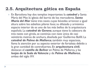 2.5. Arquitectura gótica en España
    En Barcelona hay dos templos importantes: la catedral y Santa
     María del Mar, la iglesia del barrio de los mercaderes. Santa
     María del Mar tiene tres naves cuyas bóvedas arrancan a igual
     altura sobre los esbeltos pilares lisos; su dilatado y armónico
     espacio interior de es uno de los más bellos de la arquitectura
     española. La catedral de Gerona, aunque tiene la cabecera de
     tres naves con girola, se continúa con nave única de casi
     veintitrés metros de anchura, diseñada por Guillermo Bofill. La
     catedral de Palma de Mallorca, también muy espaciosa,
     llama la atención por su aspecto exterior de fortaleza debido a
     la gran cantidad de contrafuertes. En arquitectura civil,
     destacan el castillo de Bellver en Palma de Mallorca, y las
     lonjas de la Seda de Valencia y de Palma de Mallorca,
     ambas del siglo XV.
 