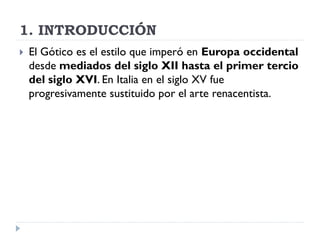 1. INTRODUCCIÓN
   El Gótico es el estilo que imperó en Europa occidental
    desde mediados del siglo XII hasta el primer tercio
    del siglo XVI. En Italia en el siglo XV fue
    progresivamente sustituido por el arte renacentista.
 