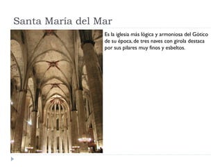 Santa María del Mar
                 Es la iglesia más lógica y armoniosa del Gótico
                 de su época, de tres naves con girola destaca
                 por sus pilares muy finos y esbeltos.
 