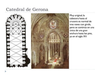 Catedral de Gerona
                     Muy original, la
                     cabecera hasta el
                     crucero es normal de
                     tres naves con girola,
                     pero se continúa en una
                     única de una gran
                     anchura hasta los pies,
                     ya en el siglo XV.
 