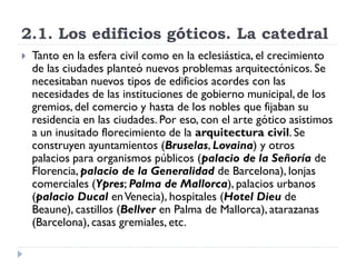 2.1. Los edificios góticos. La catedral
   Tanto en la esfera civil como en la eclesiástica, el crecimiento
    de las ciudades planteó nuevos problemas arquitectónicos. Se
    necesitaban nuevos tipos de edificios acordes con las
    necesidades de las instituciones de gobierno municipal, de los
    gremios, del comercio y hasta de los nobles que fijaban su
    residencia en las ciudades. Por eso, con el arte gótico asistimos
    a un inusitado florecimiento de la arquitectura civil. Se
    construyen ayuntamientos (Bruselas, Lovaina) y otros
    palacios para organismos públicos (palacio de la Señoría de
    Florencia, palacio de la Generalidad de Barcelona), lonjas
    comerciales (Ypres; Palma de Mallorca), palacios urbanos
    (palacio Ducal en Venecia), hospitales (Hotel Dieu de
    Beaune), castillos (Bellver en Palma de Mallorca), atarazanas
    (Barcelona), casas gremiales, etc.
 