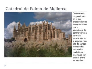 Catedral de Palma de Mallorca
                                De enormes
                                proporciones
                                en el que
                                predominan las
                                líneas verticales
                                por la
                                abundancia de
                                contrafuertes y
                                su escasa
                                separación, es
                                la segunda más
                                alta de Europa
                                y una de las
                                más anchas
                                también, de
                                tres naves con
                                capillas entre
                                los estribos.
 