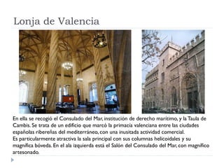 Lonja de Valencia




En ella se recogió el Consulado del Mar, institución de derecho marítimo, y la Taula de
Cambis. Se trata de un edificio que marcó la primacía valenciana entre las ciudades
españolas ribereñas del mediterráneo, con una inusitada actividad comercial.
Es particularmente atractiva la sala principal con sus columnas helicoidales y su
magnífica bóveda. En el ala izquierda está el Salón del Consulado del Mar, con magnífico
artesonado.
 
