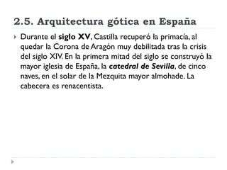 2.5. Arquitectura gótica en España
   Durante el siglo XV, Castilla recuperó la primacía, al
    quedar la Corona de Aragón muy debilitada tras la crisis
    del siglo XIV. En la primera mitad del siglo se construyó la
    mayor iglesia de España, la catedral de Sevilla, de cinco
    naves, en el solar de la Mezquita mayor almohade. La
    cabecera es renacentista.
 
