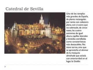 Catedral de Sevilla
                      Uno de los templos
                      más grandes de España,
                      de planta rectangular,
                      por tanto con cabecera
                      plana, con crucero que
                      no sobresale, de cinco
                      naves, las cuatro
                      extremas de igual
                      altura, capillas laterales
                      y bóvedas estrelladas
                      como características
                      más destacables. No
                      tiene torres, sino que
                      se aprovecha el alminar
                      de la mezquita
                      almohade que existía
                      con anterioridad en el
                      lugar, la Giralda.
 