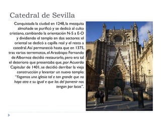 Catedral de Sevilla
    Conquistada la ciudad en 1248, la mezquita
       almohade se purificó y se dedicó al culto
 cristiano, cambiando la orientación N-S a E-O
      y dividiendo el templo en dos sectores: el
    oriental se dedicó a capilla real y el resto a
   catedral. Así permaneció hasta que en 1375,
tras varios terremotos, el Arzobispo Fernando
  de Albornoz decidió restaurarlo, pero era tal
el deterioro que presentaba que, por Acuerdo
 Capitular de 1401, se decidió derribar la vieja
      construcción y levantar un nuevo templo:
     “Fagamos una iglesia tal e tan grande que no
    haya otra e su igual e que los del porvenir nos
                                 tengan por locos”.
 