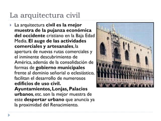 La arquitectura civil
   La arquitectura civil es la mejor
    muestra de la pujanza económica
    del occidente cristiano en la Baja Edad
    Media. El auge de las actividades
    comerciales y artesanales, la
    apertura de nuevas rutas comerciales y
    el inminente descubrimiento de
    América, además de la consolidación de
    formas de gobierno municipales
    frente al dominio señorial o eclesiástico,
    facilitan el desarrollo de numerosos
    edificios de uso civil.
    Ayuntamientos, Lonjas, Palacios
    urbanos, etc. son la mejor muestra de
    este despertar urbano que anuncia ya
    la proximidad del Renacimiento.
 