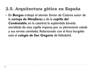 2.5. Arquitectura gótica en España
   En Burgos trabajó el alemán Simón de Colonia autor de
    la cartuja de Miraflores y de la capilla del
    Condestable, en la catedral; la espléndida bóveda
    estrellada de esta capilla impacta por su plementería calada
    y sus nervios cairelados. Relacionado con el foco burgalés
    está el colegio de San Gregorio de Valladolid.
 