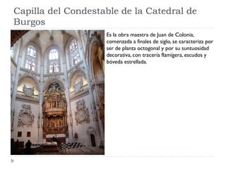 Capilla del Condestable de la Catedral de
Burgos
                    Es la obra maestra de Juan de Colonia,
                    comenzada a finales de siglo, se caracteriza por
                    ser de planta octogonal y por su suntuosidad
                    decorativa, con tracería flamígera, escudos y
                    bóveda estrellada.
 