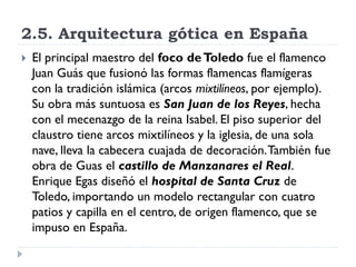 2.5. Arquitectura gótica en España
   El principal maestro del foco de Toledo fue el flamenco
    Juan Guás que fusionó las formas flamencas flamígeras
    con la tradición islámica (arcos mixtilíneos, por ejemplo).
    Su obra más suntuosa es San Juan de los Reyes, hecha
    con el mecenazgo de la reina Isabel. El piso superior del
    claustro tiene arcos mixtilíneos y la iglesia, de una sola
    nave, lleva la cabecera cuajada de decoración. También fue
    obra de Guas el castillo de Manzanares el Real.
    Enrique Egas diseñó el hospital de Santa Cruz de
    Toledo, importando un modelo rectangular con cuatro
    patios y capilla en el centro, de origen flamenco, que se
    impuso en España.
 