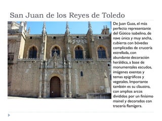 San Juan de los Reyes de Toledo
                           De Juan Guas, el más
                           perfecto representante
                           del Gótico isabelino, de
                           nave única y muy ancha,
                           cubierta con bóvedas
                           complicadas de crucería
                           estrellada, con
                           abundante decoración
                           heráldica, a base de
                           monumentales escudos,
                           imágenes exentas y
                           temas epigráficos y
                           vegetales. Importante
                           también es su claustro,
                           con amplios arcos
                           divididos por un finísimo
                           mainel y decorados con
                           tracería flamígera.
 