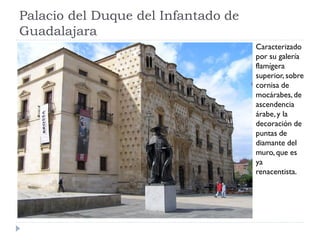 Palacio del Duque del Infantado de
Guadalajara
                                     Caracterizado
                                     por su galería
                                     flamígera
                                     superior, sobre
                                     cornisa de
                                     mocárabes, de
                                     ascendencia
                                     árabe, y la
                                     decoración de
                                     puntas de
                                     diamante del
                                     muro, que es
                                     ya
                                     renacentista.
 