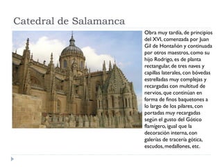 Catedral de Salamanca
                        Obra muy tardía, de principios
                        del XVI, comenzada por Juan
                        Gil de Hontañón y continuada
                        por otros maestros, como su
                        hijo Rodrigo, es de planta
                        rectangular, de tres naves y
                        capillas laterales, con bóvedas
                        estrelladas muy complejas y
                        recargadas con multitud de
                        nervios, que continúan en
                        forma de finos baquetones a
                        lo largo de los pilares, con
                        portadas muy recargadas
                        según el gusto del Gótico
                        flamígero, igual que la
                        decoración interna, con
                        galerías de tracería gótica,
                        escudos, medallones, etc.
 